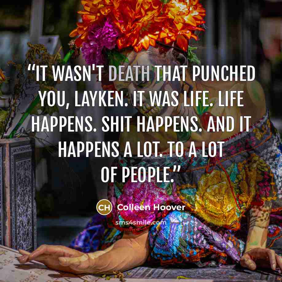 “It wasn't death that punched you, Layken. It was life. Life happens. Shit happens. And it happens a lot. To a lot of people.” quote by Colleen Hoover