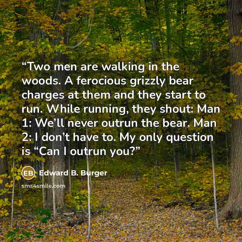 “Two men are walking in the woods. A ferocious grizzly bear charges at them and they start to run. While running, they shout: Man 1: We’ll never outrun the bear. Man 2: I don’t have to. My only question is “Can I outrun you?” quote by Edward B. Burger