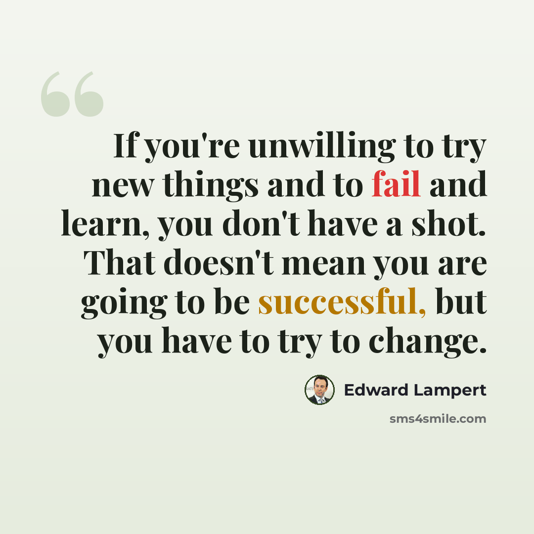 “If you're unwilling to try new things and to fail and learn, you don't have a shot. That doesn't mean you are going to be successful, but you have to try to change.” quote by Edward Lampert
