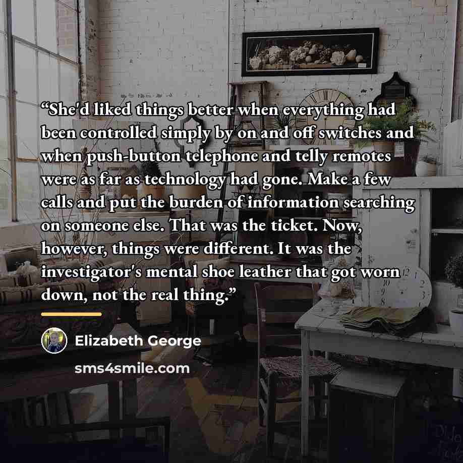 “She'd liked things better when everything had been controlled simply by on and off switches and when push-button telephone and telly remotes were as far as technology had gone. Make a few calls and put the burden of information searching on someone else. That was the ticket. Now, however, things…” quote by Elizabeth George