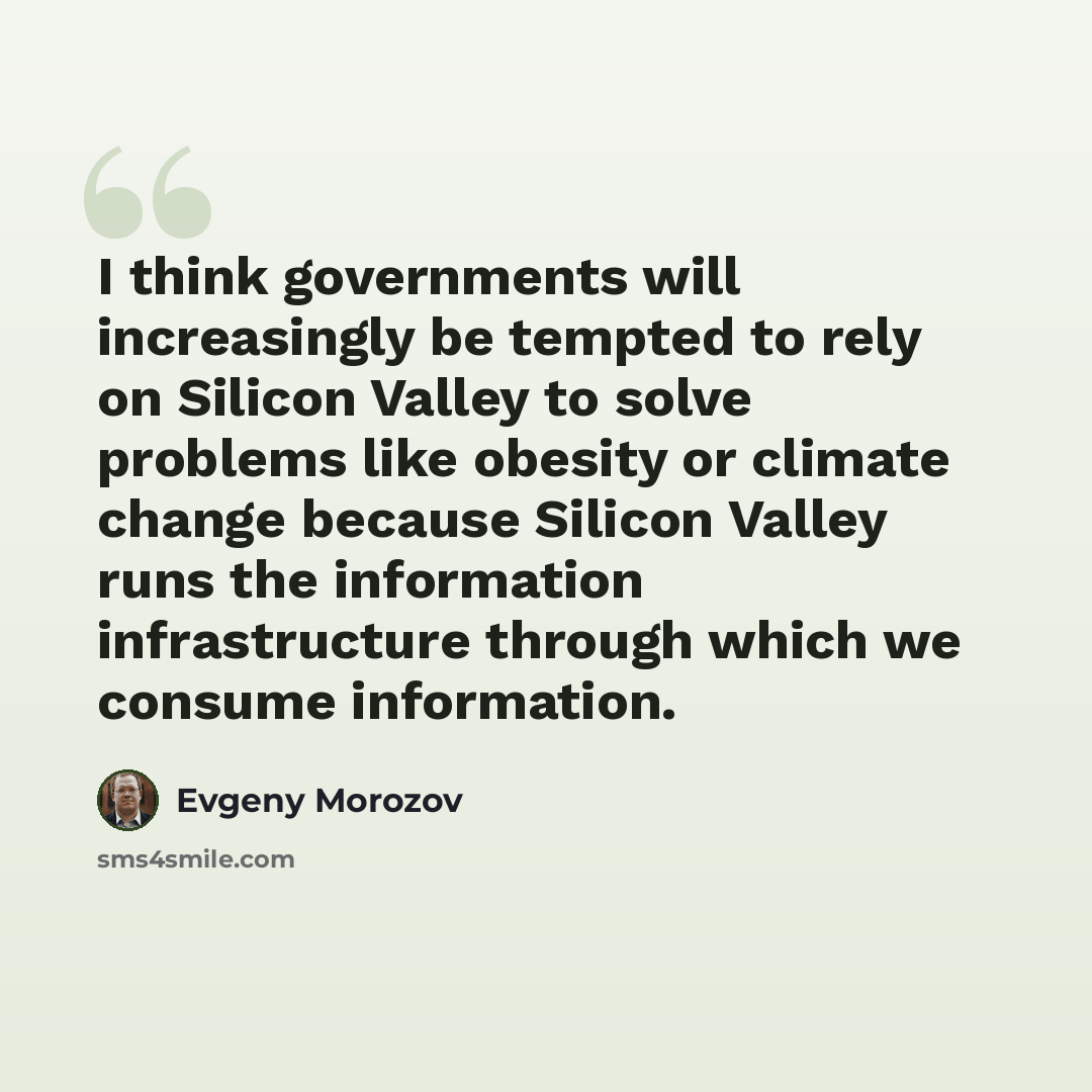 “I think governments will increasingly be tempted to rely on Silicon Valley to solve problems like obesity or climate change because Silicon Valley runs the information infrastructure through which we consume information.” quote by Evgeny Morozov