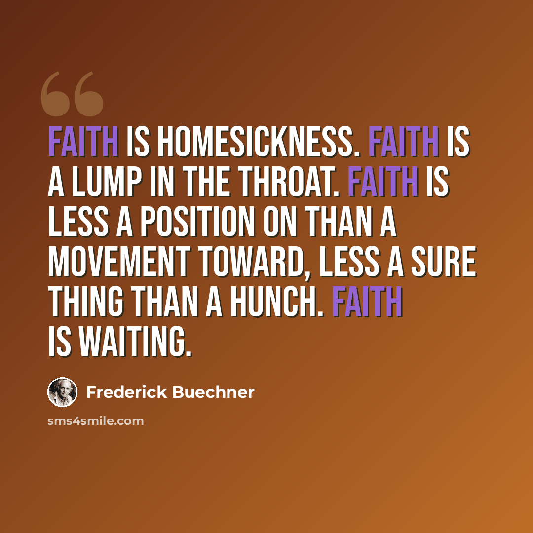 “Faith is homesickness. Faith is a lump in the throat. Faith is less a position on than a movement toward, less a sure thing than a hunch. Faith is waiting.” quote by Frederick Buechner