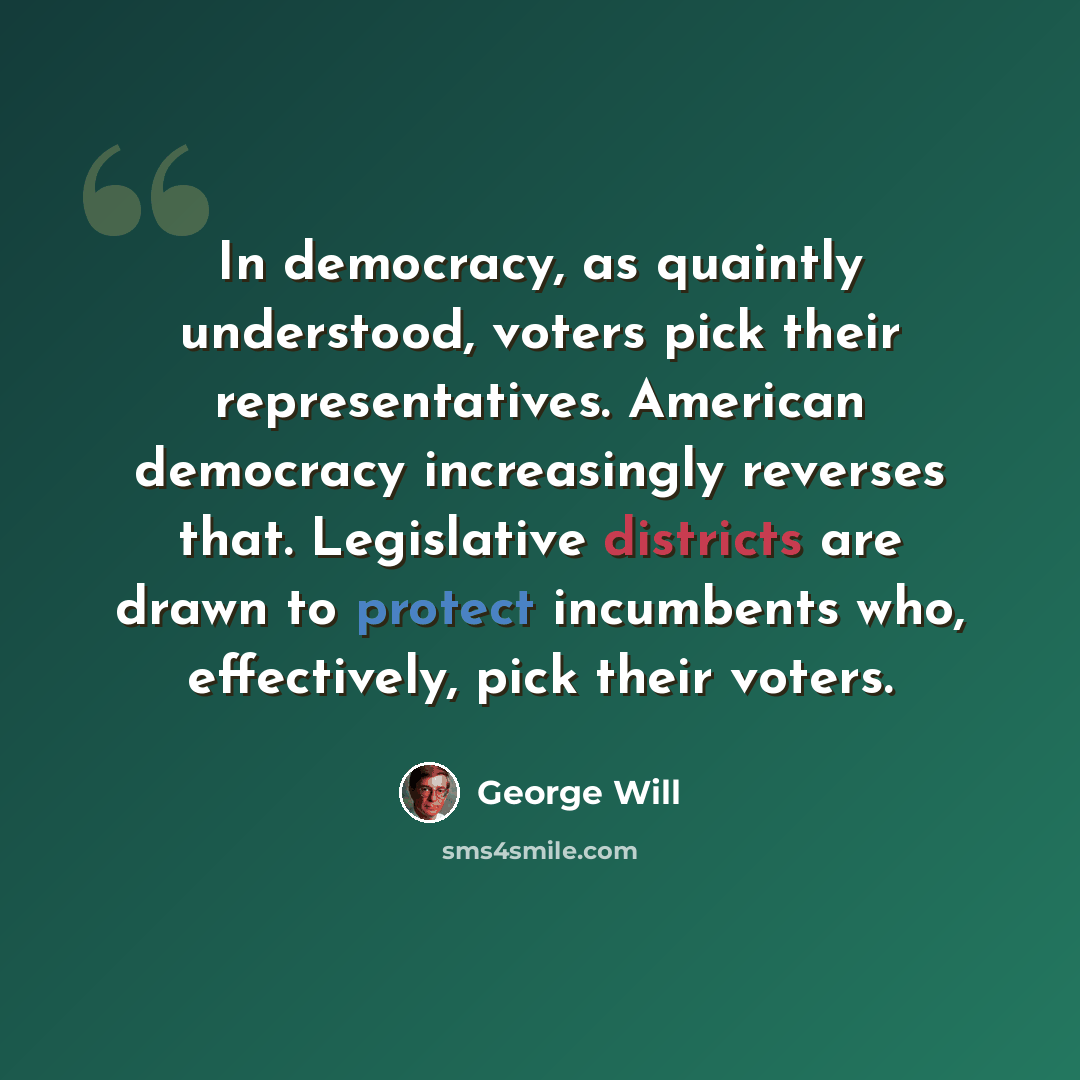 “In democracy, as quaintly understood, voters pick their representatives. American democracy increasingly reverses that. Legislative districts are drawn to protect incumbents who, effectively, pick their voters.” quote by George Will