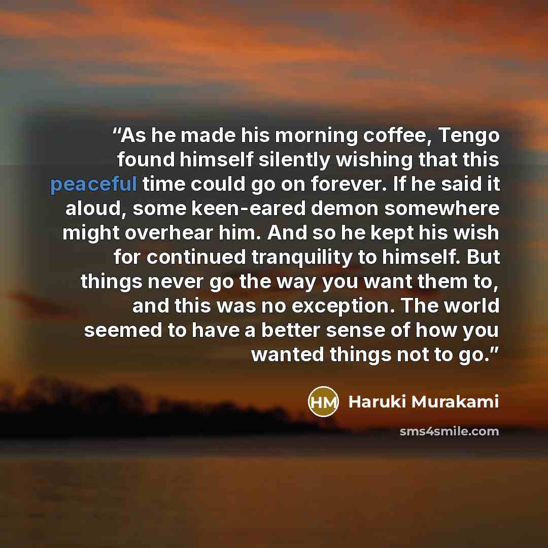 “As he made his morning coffee, Tengo found himself silently wishing that this peaceful time could go on forever. If he said it aloud, some keen-eared demon somewhere might overhear him. And so he kept his wish for continued tranquility to himself. But things never go the way you want them to, and…” quote by Haruki Murakami