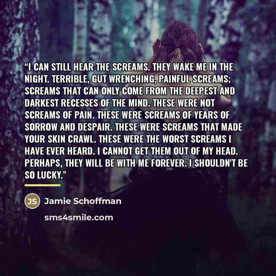 “I can still hear the screams. They wake me in the night. Terrible, gut wrenching, painful screams; screams that can only come from the deepest and darkest recesses of the mind. These were not screams of pain. These were screams of years of sorrow and despair. These were screams that made your skin…” quote by Jamie Schoffman