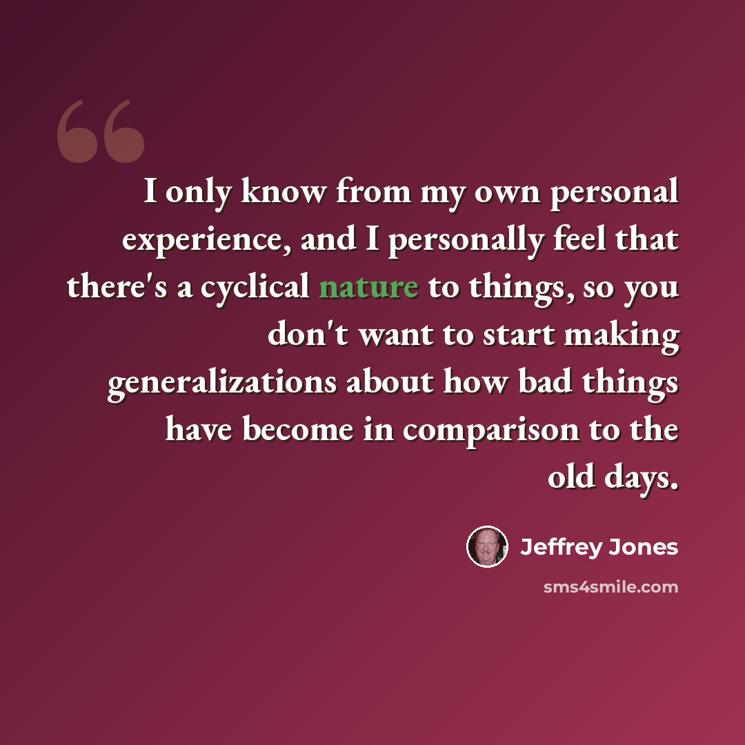 “I only know from my own personal experience, and I personally feel that there's a cyclical nature to things, so you don't want to start making generalizations about how bad things have become in comparison to the old days.” quote by Jeffrey Jones