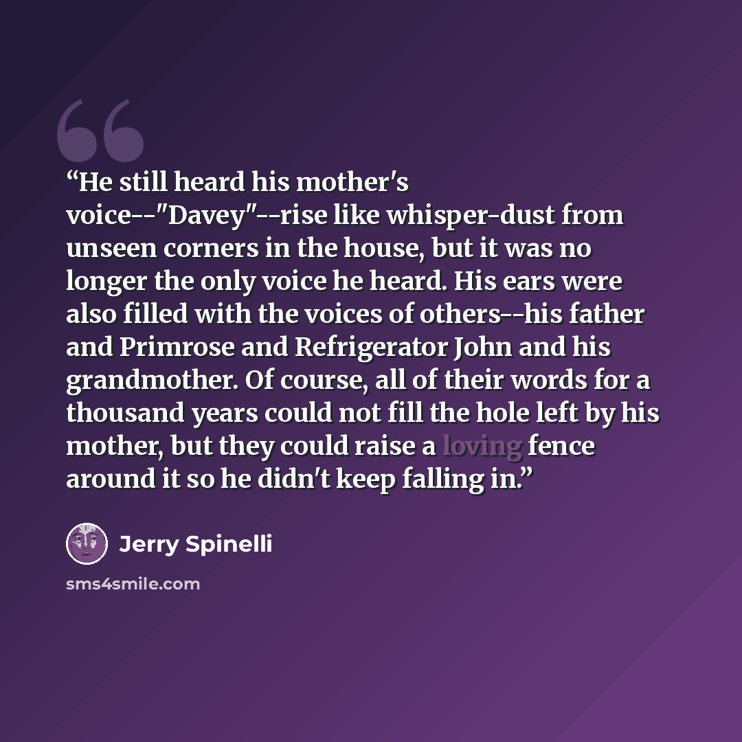 “He still heard his mother's voice--"Davey"--rise like whisper-dust from unseen corners in the house, but it was no longer the only voice he heard. His ears were also filled with the voices of others--his father and Primrose and Refrigerator John and his grandmother. Of course, all of their words…” quote by Jerry Spinelli