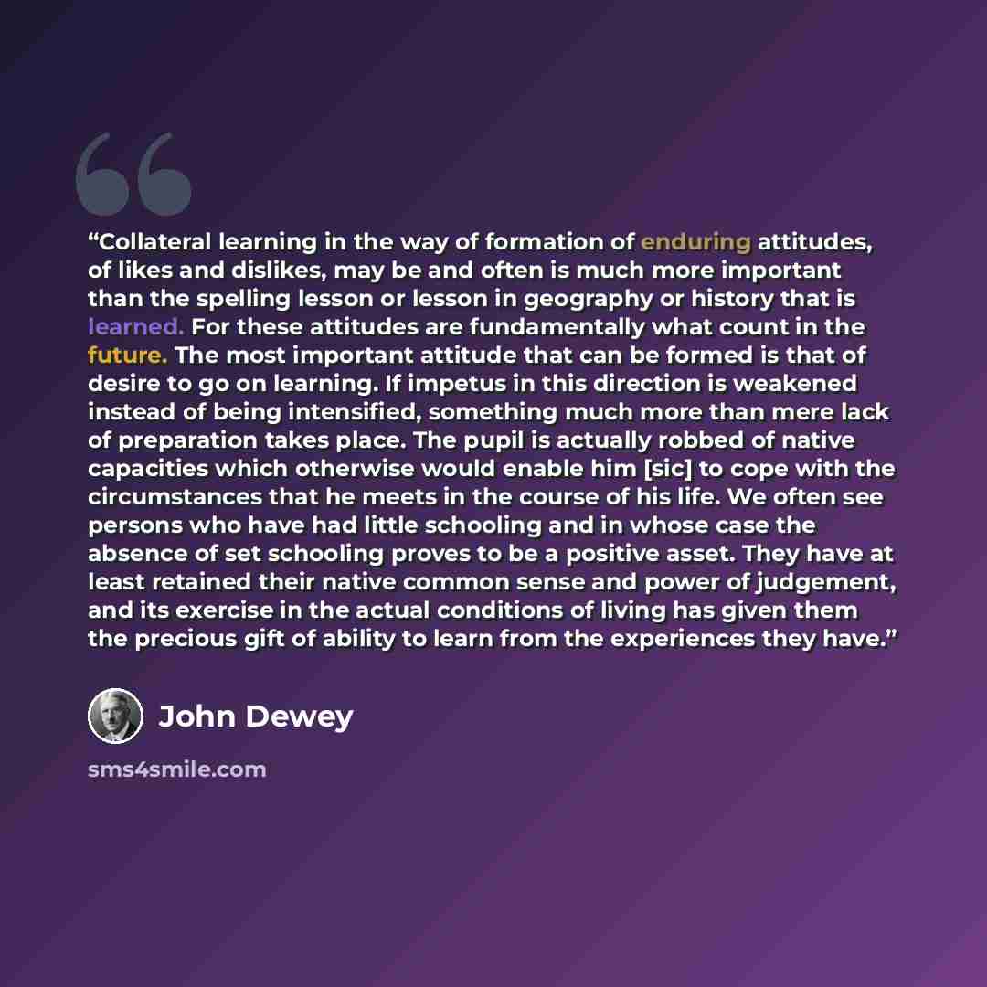 “Collateral learning in the way of formation of enduring attitudes, of likes and dislikes, may be and often is much more important than the spelling lesson or lesson in geography or history that is learned. For these attitudes are fundamentally what count in the future. The most important attitude…” quote by John Dewey
