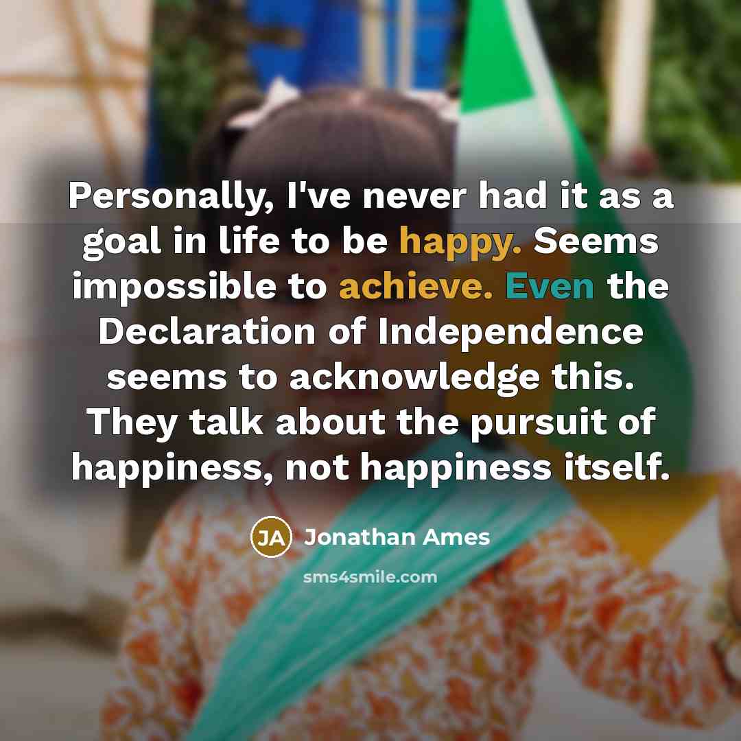 “Personally, I've never had it as a goal in life to be happy. Seems impossible to achieve. Even the Declaration of Independence seems to acknowledge this. They talk about the pursuit of happiness, not happiness itself.” quote by Jonathan Ames