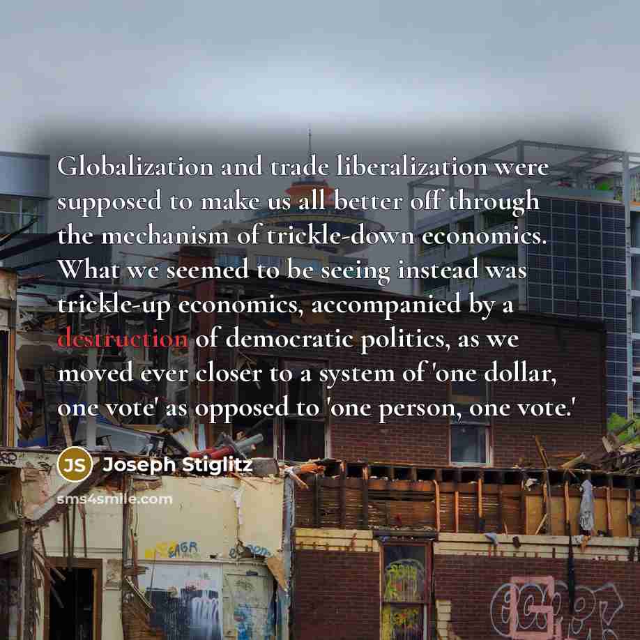“Globalization and trade liberalization were supposed to make us all better off through the mechanism of trickle-down economics. What we seemed to be seeing instead was trickle-up economics, accompanied by a destruction of democratic politics, as we moved ever closer to a system of 'one dollar, one…” quote by Joseph Stiglitz