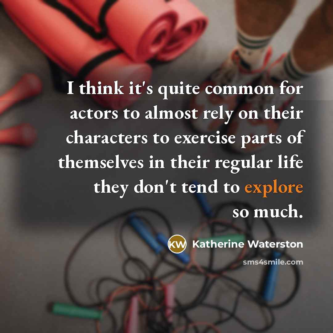 “I think it's quite common for actors to almost rely on their characters to exercise parts of themselves in their regular life they don't tend to explore so much.” quote by Katherine Waterston
