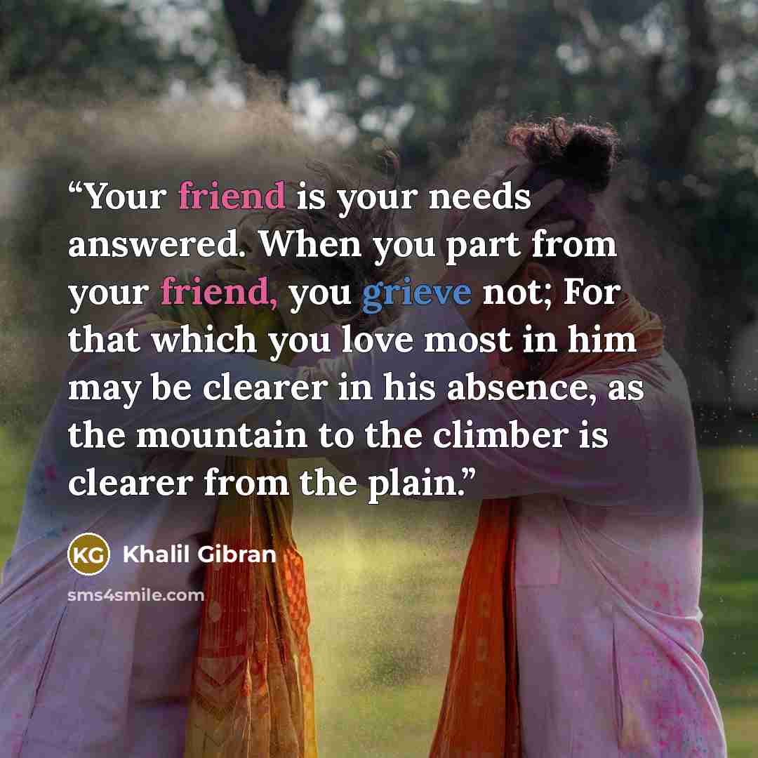“Your friend is your needs answered. When you part from your friend, you grieve not; For that which you love most in him may be clearer in his absence, as the mountain to the climber is clearer from the plain.” quote by Khalil Gibran