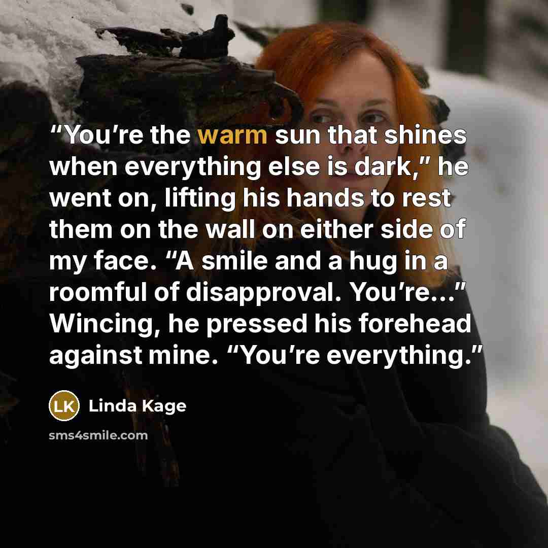 “You’re the warm sun that shines when everything else is dark,” he went on, lifting his hands to rest them on the wall on either side of my face. “A smile and a hug in a roomful of disapproval. You’re…” Wincing, he pressed his forehead against mine. “You’re everything.” quote by Linda Kage