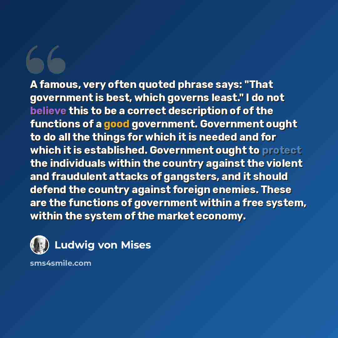 “A famous, very often quoted phrase says: "That government is best, which governs least." I do not believe this to be a correct description of of the functions of a good government. Government ought to do all the things for which it is needed and for which it is established. Government ought to…” quote by Ludwig von Mises