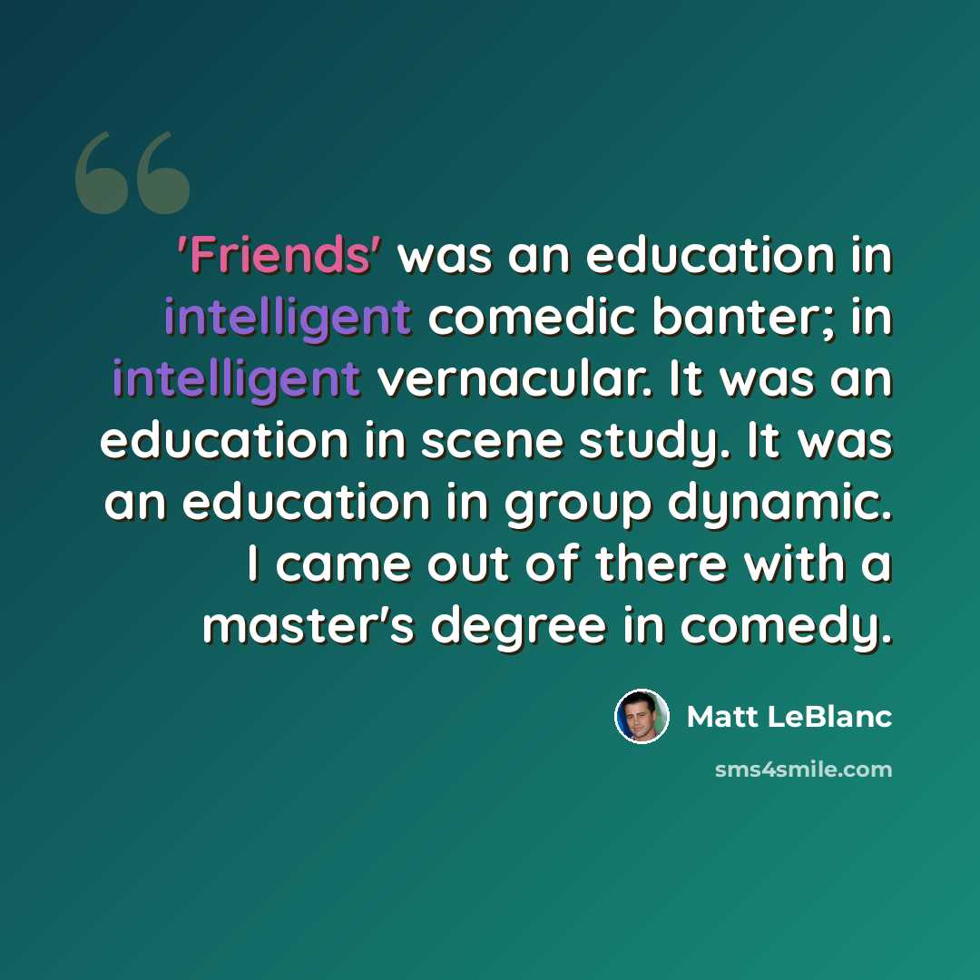 “'Friends' was an education in intelligent comedic banter; in intelligent vernacular. It was an education in scene study. It was an education in group dynamic. I came out of there with a master's degree in comedy.” quote by Matt LeBlanc