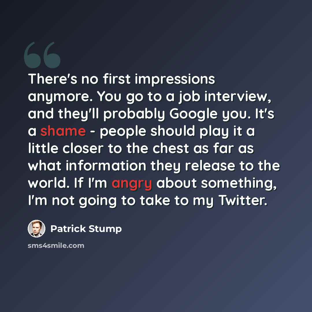 “There's no first impressions anymore. You go to a job interview, and they'll probably Google you. It's a shame - people should play it a little closer to the chest as far as what information they release to the world. If I'm angry about something, I'm not going to take to my Twitter.” quote by Patrick Stump