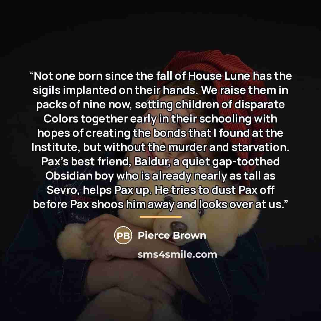 “Not one born since the fall of House Lune has the sigils implanted on their hands. We raise them in packs of nine now, setting children of disparate Colors together early in their schooling with hopes of creating the bonds that I found at the Institute, but without the murder and starvation. Pax’s…” quote by Pierce Brown