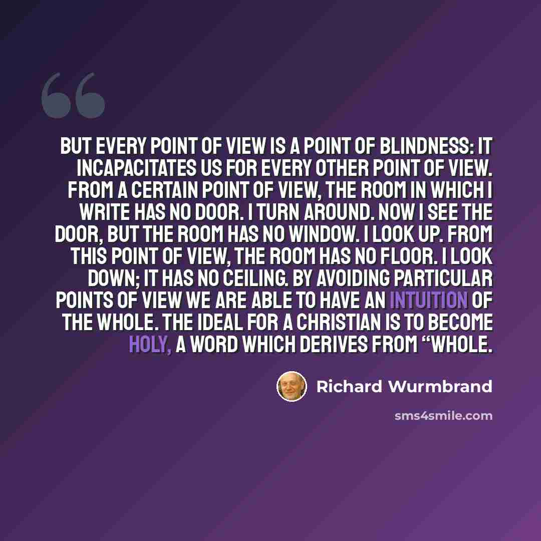 “But every point of view is a point of blindness: it incapacitates us for every other point of view. From a certain point of view, the room in which I write has no door. I turn around. Now I see the door, but the room has no window. I look up. From this point of view, the room has no floor. I look…” quote by Richard Wurmbrand
