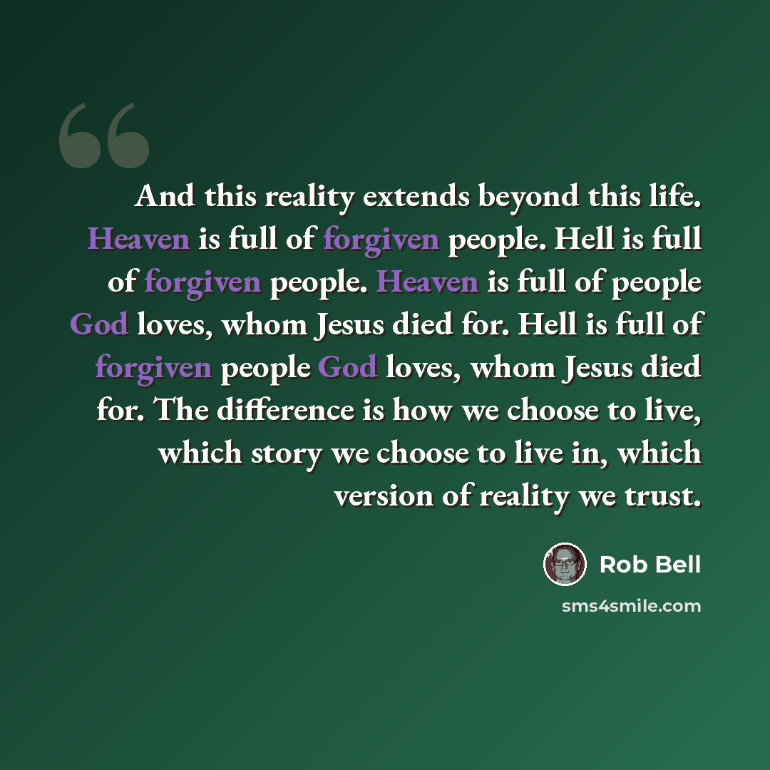 “And this reality extends beyond this life. Heaven is full of forgiven people. Hell is full of forgiven people. Heaven is full of people God loves, whom Jesus died for. Hell is full of forgiven people God loves, whom Jesus died for. The difference is how we choose to live, which story we choose to…” quote by Rob Bell