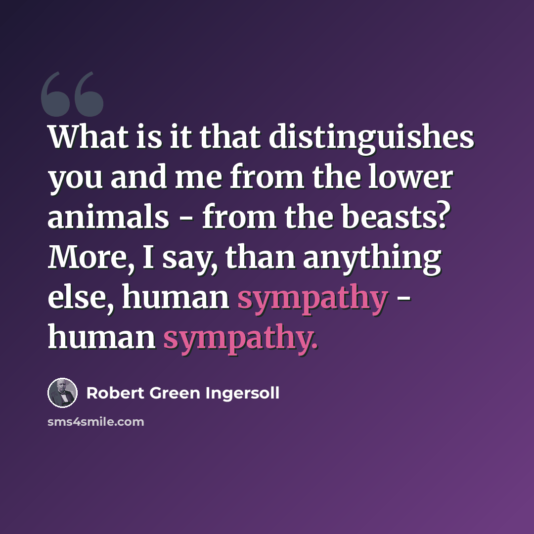 “What is it that distinguishes you and me from the lower animals - from the beasts? More, I say, than anything else, human sympathy - human sympathy.” quote by Robert Green Ingersoll