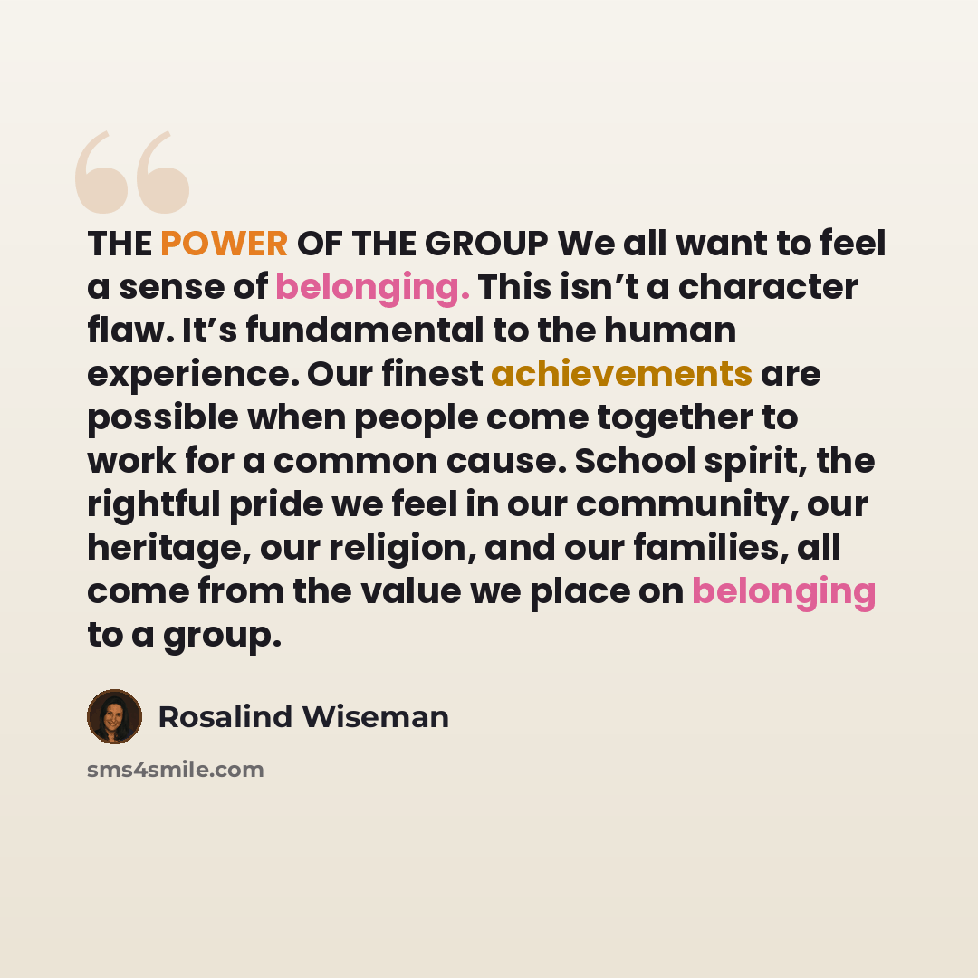“THE POWER OF THE GROUP We all want to feel a sense of belonging. This isn’t a character flaw. It’s fundamental to the human experience. Our finest achievements are possible when people come together to work for a common cause. School spirit, the rightful pride we feel in our community, our…” quote by Rosalind Wiseman