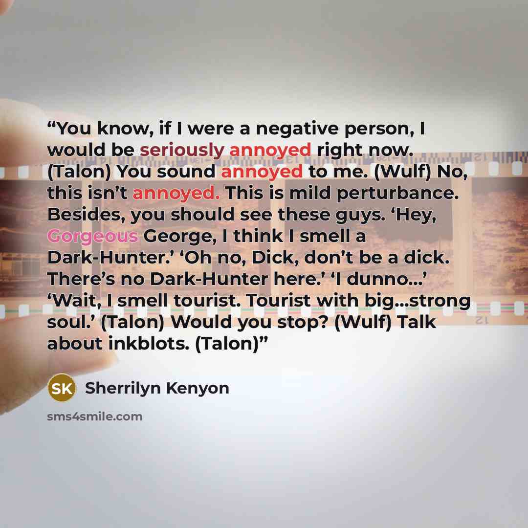 “You know, if I were a negative person, I would be seriously annoyed right now. (Talon) You sound annoyed to me. (Wulf) No, this isn’t annoyed. This is mild perturbance. Besides, you should see these guys. ‘Hey, Gorgeous George, I think I smell a Dark-Hunter.’ ‘Oh no, Dick, don’t be a dick. There’s…” quote by Sherrilyn Kenyon