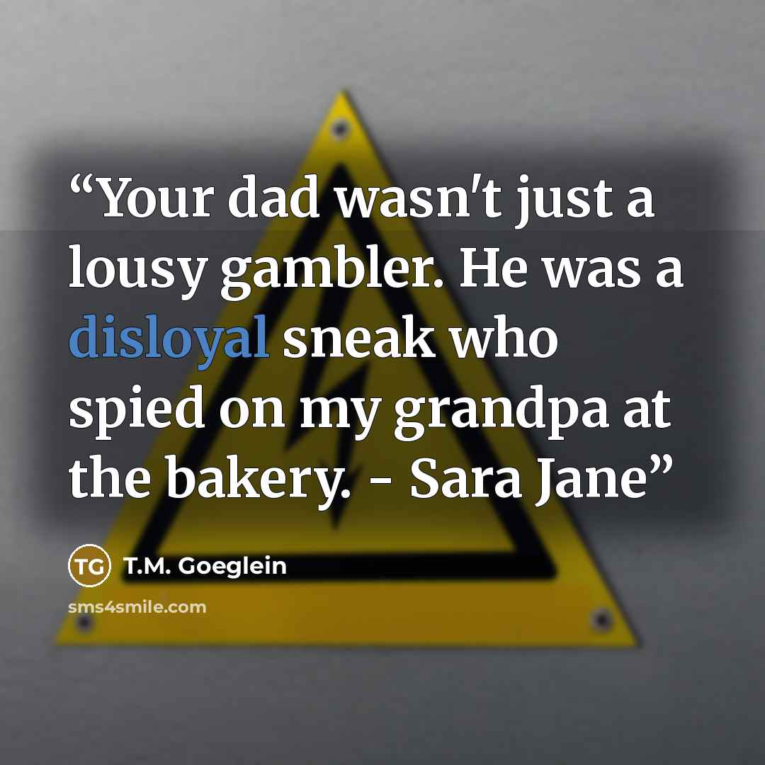 “Your dad wasn't just a lousy gambler. He was a disloyal sneak who spied on my grandpa at the bakery. - Sara Jane” quote by T.M. Goeglein