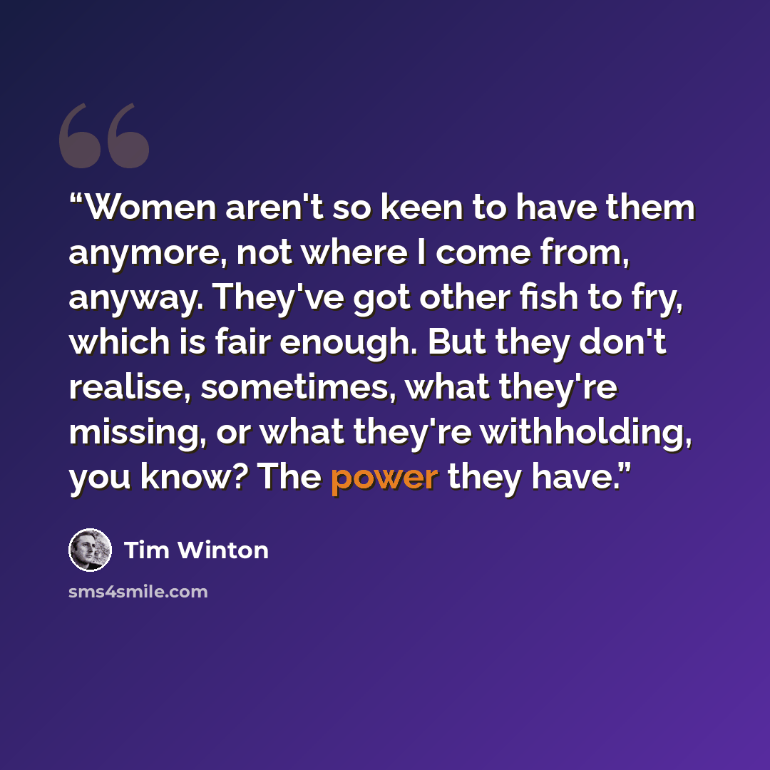 “Women aren't so keen to have them anymore, not where I come from, anyway. They've got other fish to fry, which is fair enough. But they don't realise, sometimes, what they're missing, or what they're withholding, you know? The power they have.” quote by Tim Winton