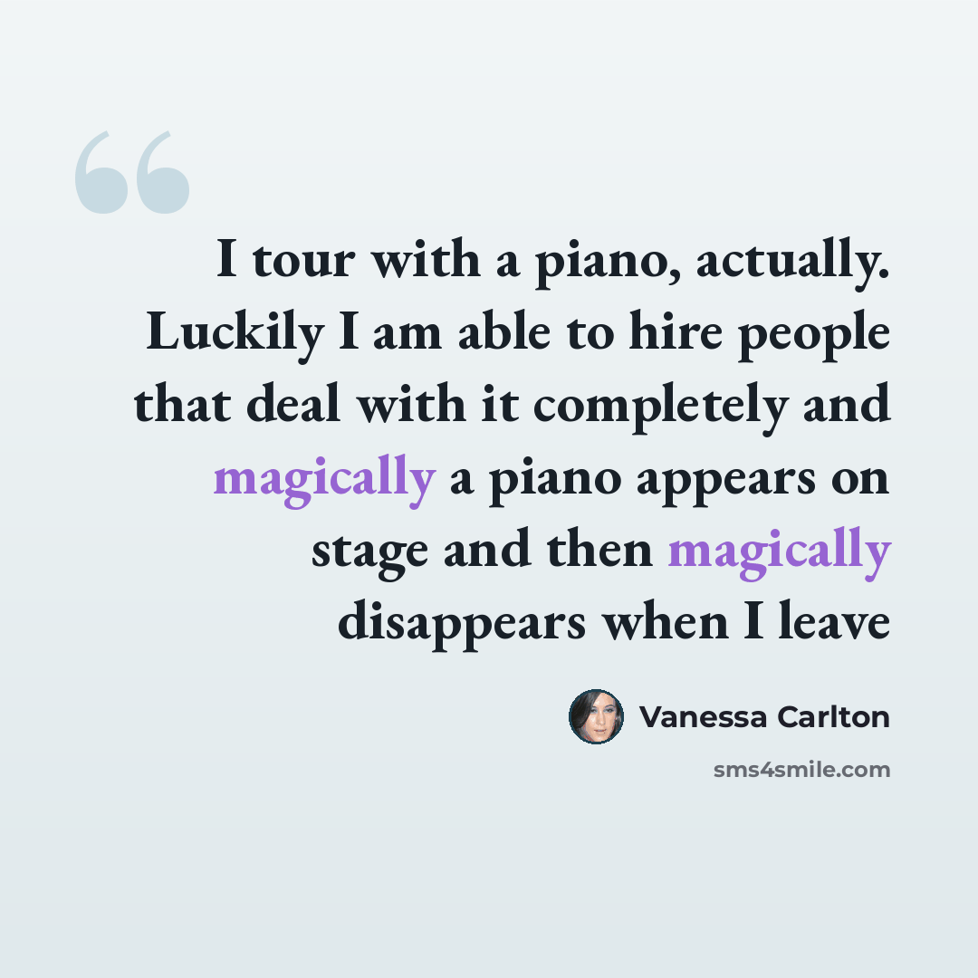 “I tour with a piano, actually. Luckily I am able to hire people that deal with it completely and magically a piano appears on stage and then magically disappears when I leave” quote by Vanessa Carlton