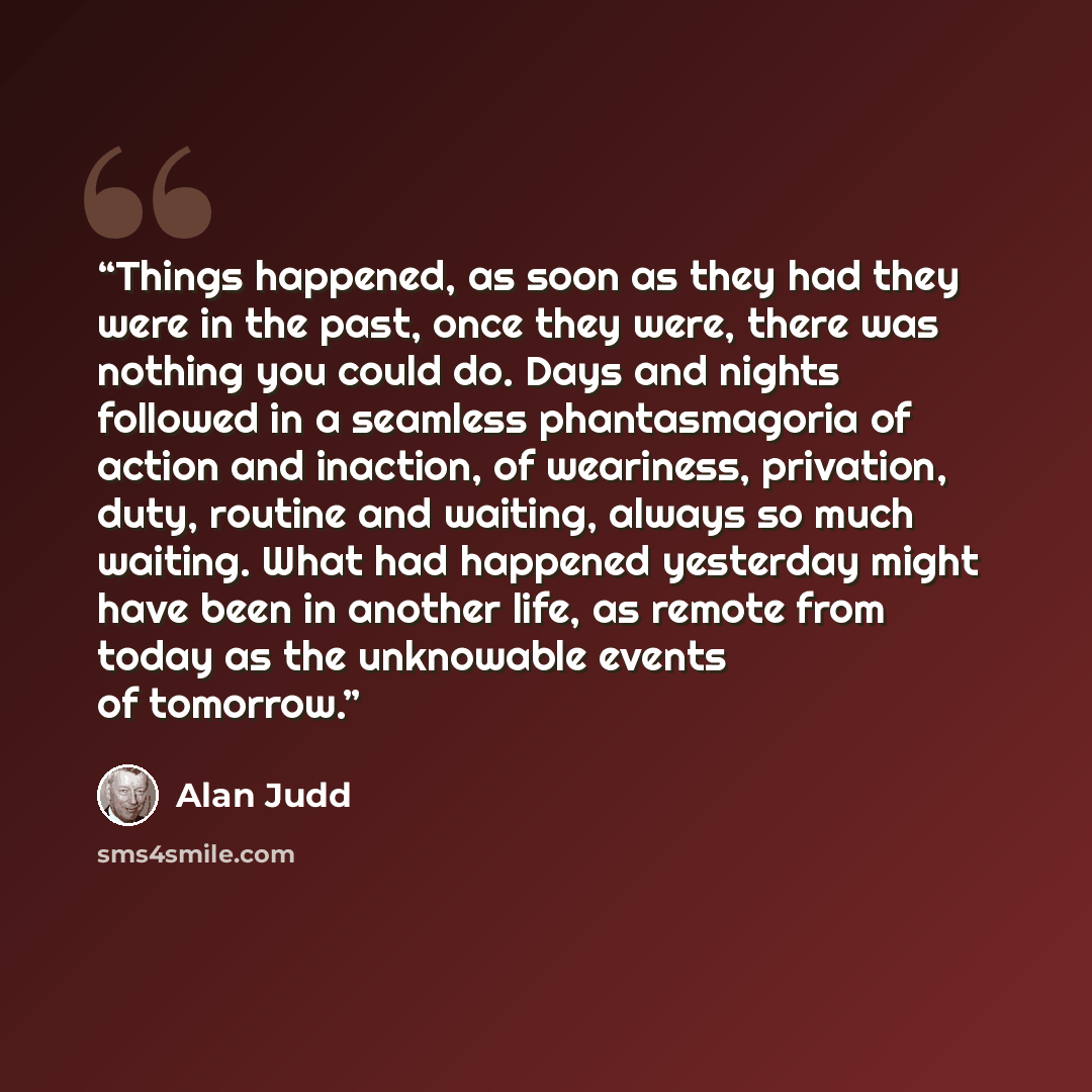 “Things happened, as soon as they had they were in the past, once they were, there was nothing you could do. Days and nights followed in a seamless phantasmagoria of action and inaction, of weariness, privation, duty, routine and waiting, always so much waiting. What had happened yesterday might…” quote by Alan Judd