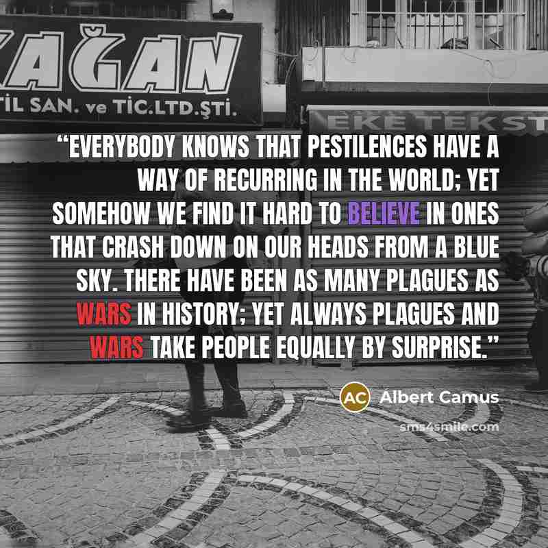 “Everybody knows that pestilences have a way of recurring in the world; yet somehow we find it hard to believe in ones that crash down on our heads from a blue sky. There have been as many plagues as wars in history; yet always plagues and wars take people equally by surprise.” quote by Albert Camus
