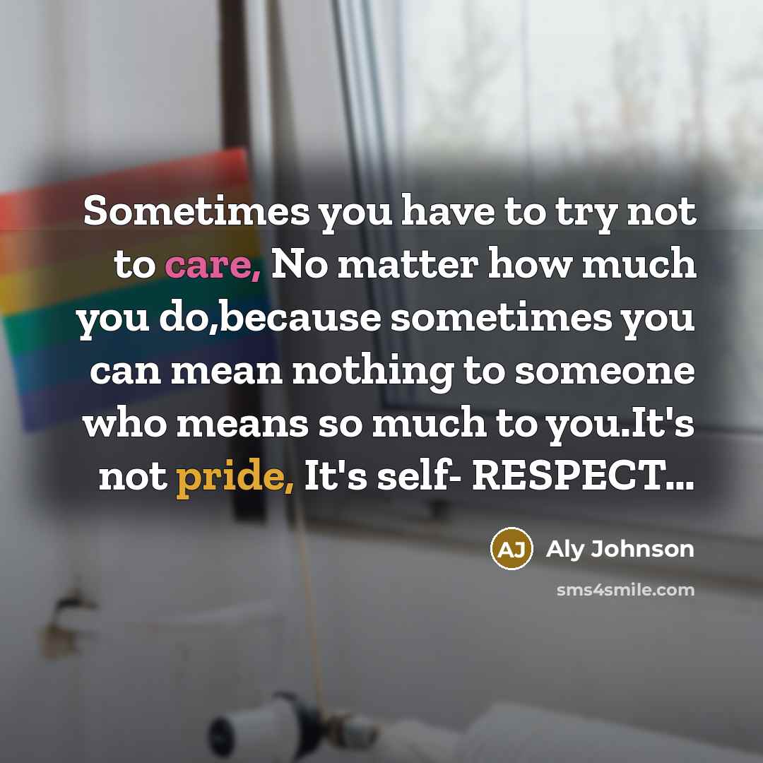 “Sometimes you have to try not to care, No matter how much you do,because sometimes you can mean nothing to someone who means so much to you.It's not pride, It's self- RESPECT…” quote by Aly Johnson