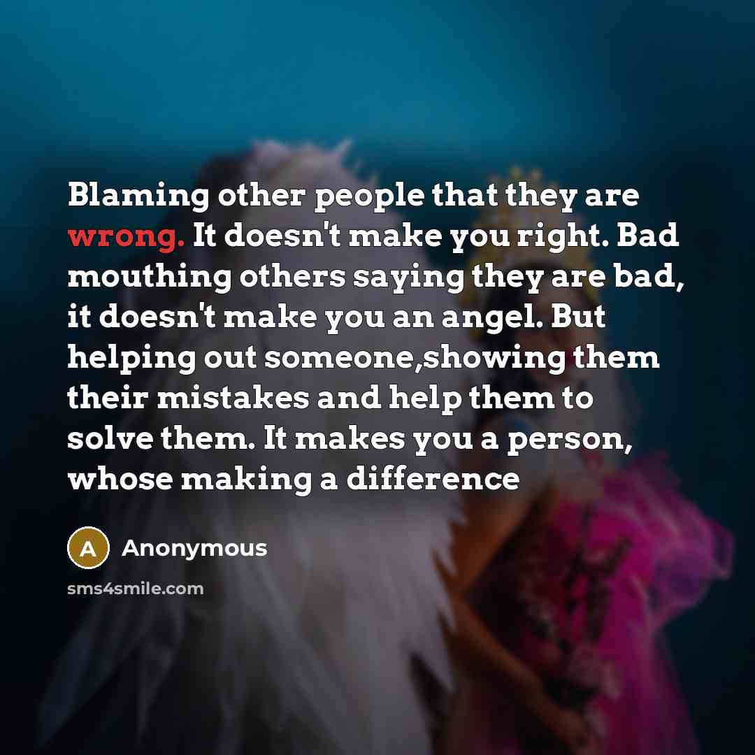 “Blaming other people that they are wrong. It doesn't make you right. Bad mouthing others saying they are bad, it doesn't make you an angel. But helping out someone,showing them their mistakes and help them to solve them. It makes you a person, whose making a difference” quote by Anonymous