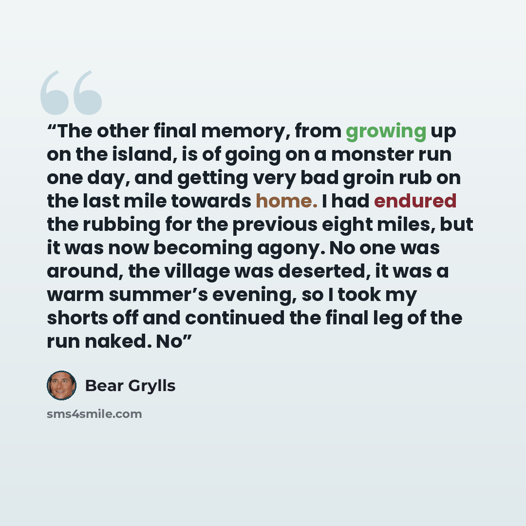 “The other final memory, from growing up on the island, is of going on a monster run one day, and getting very bad groin rub on the last mile towards home. I had endured the rubbing for the previous eight miles, but it was now becoming agony. No one was around, the village was deserted, it was a…” quote by Bear Grylls