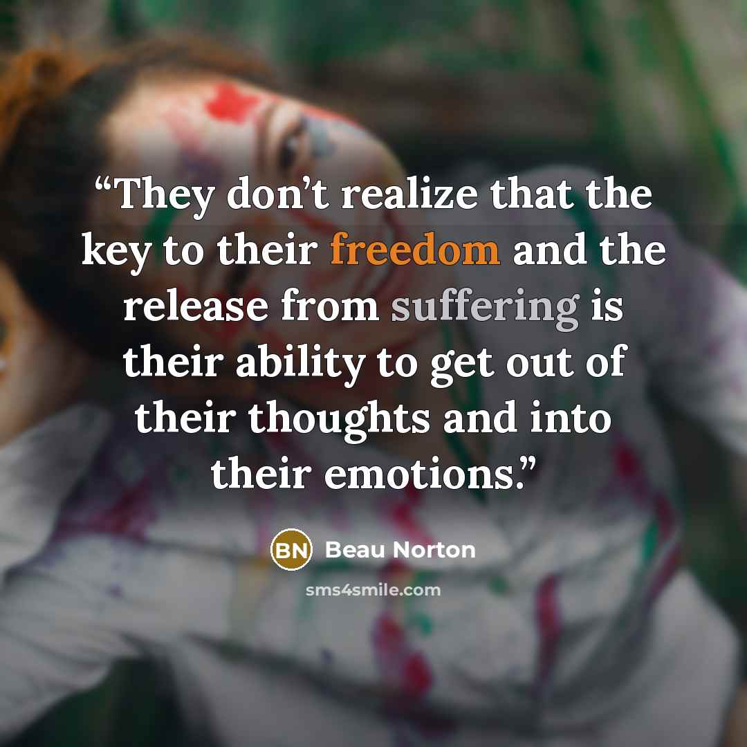 “They don’t realize that the key to their freedom and the release from suffering is their ability to get out of their thoughts and into their emotions.” quote by Beau Norton