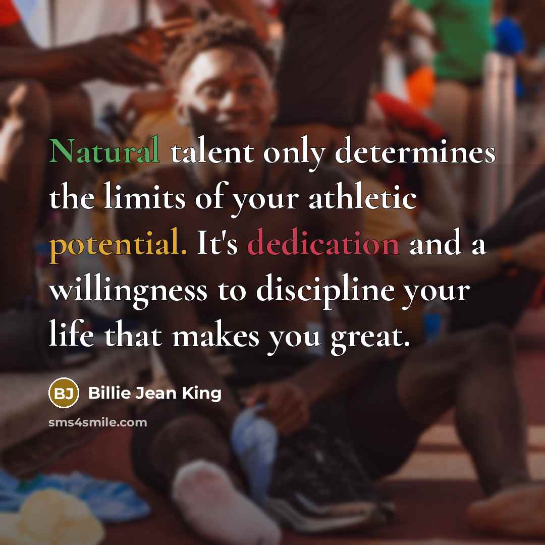“Natural talent only determines the limits of your athletic potential. It's dedication and a willingness to discipline your life that makes you great.” quote by Billie Jean King