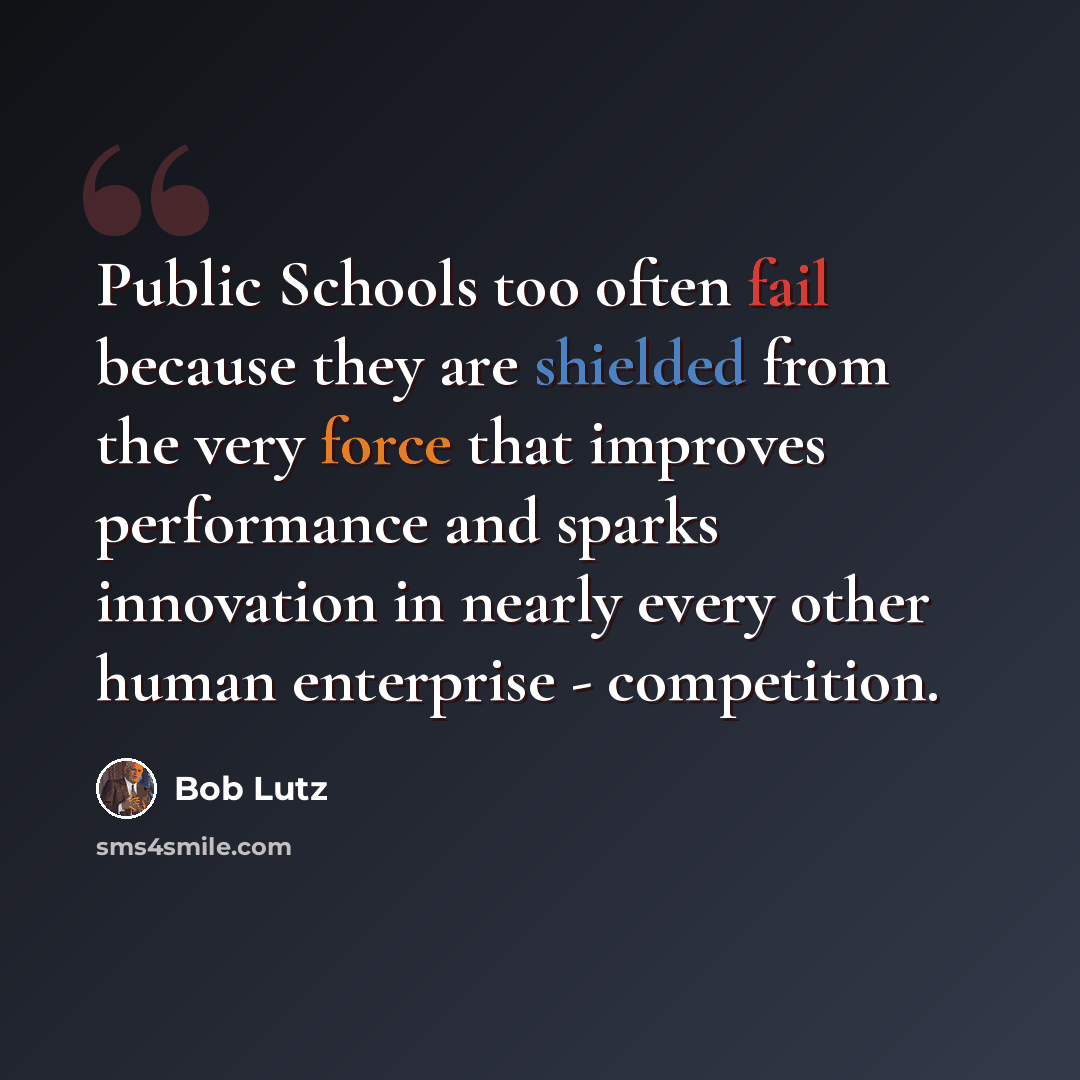 “Public Schools too often fail because they are shielded from the very force that improves performance and sparks innovation in nearly every other human enterprise - competition.” quote by Bob Lutz