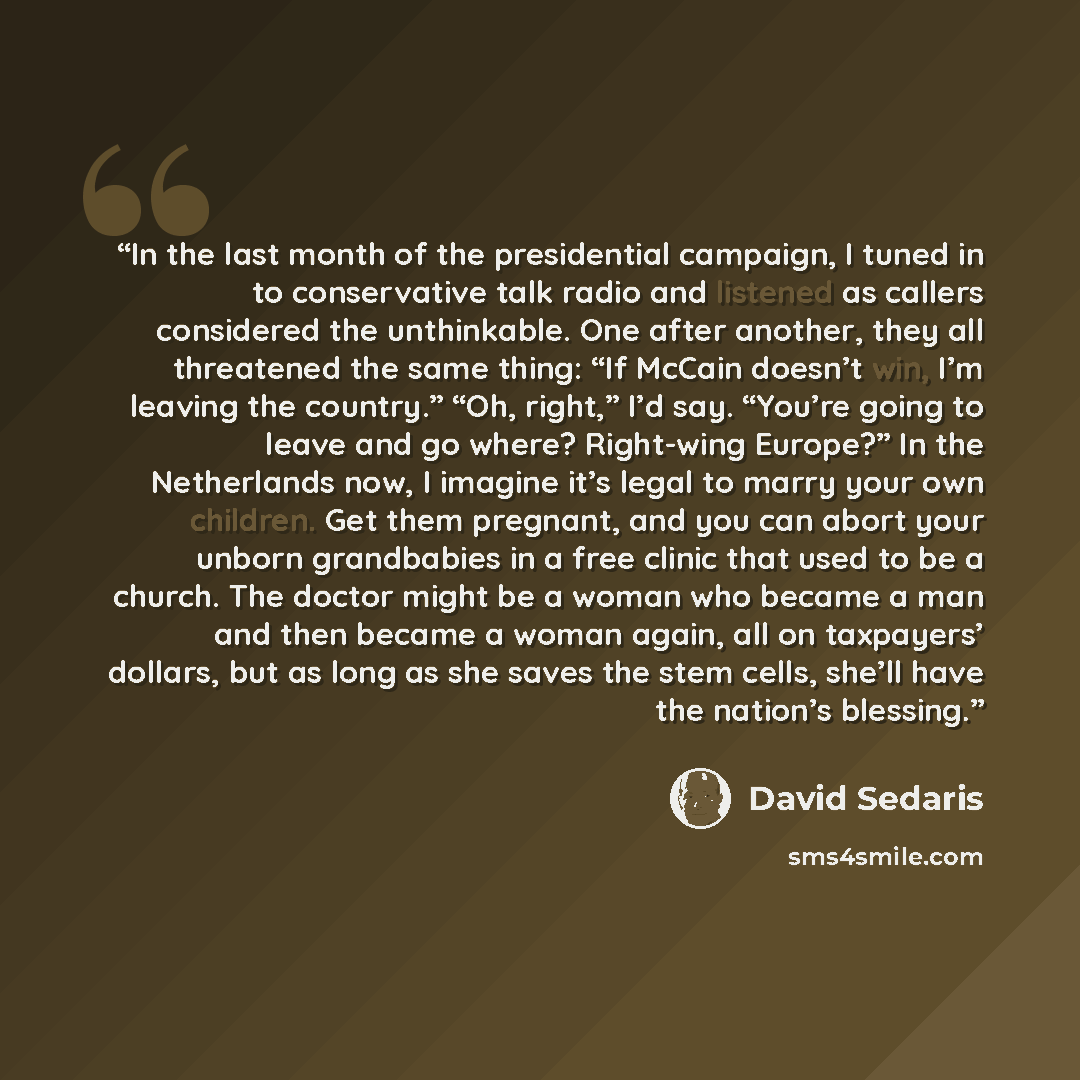 “In the last month of the presidential campaign, I tuned in to conservative talk radio and listened as callers considered the unthinkable. One after another, they all threatened the same thing: “If McCain doesn’t win, I’m leaving the country.” “Oh, right,” I’d say. “You’re going to leave and go…” quote by David Sedaris