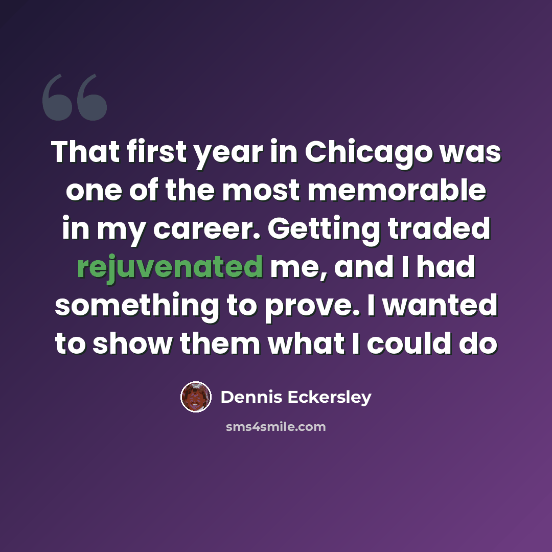 “That first year in Chicago was one of the most memorable in my career. Getting traded rejuvenated me, and I had something to prove. I wanted to show them what I could do” quote by Dennis Eckersley