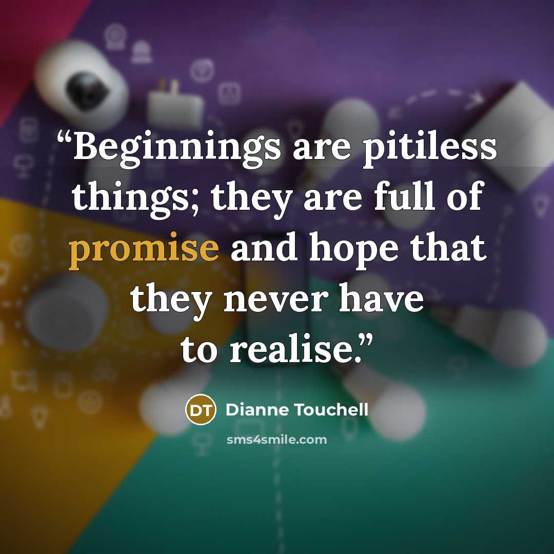 “Beginnings are pitiless things; they are full of promise and hope that they never have to realise.” quote by Dianne Touchell