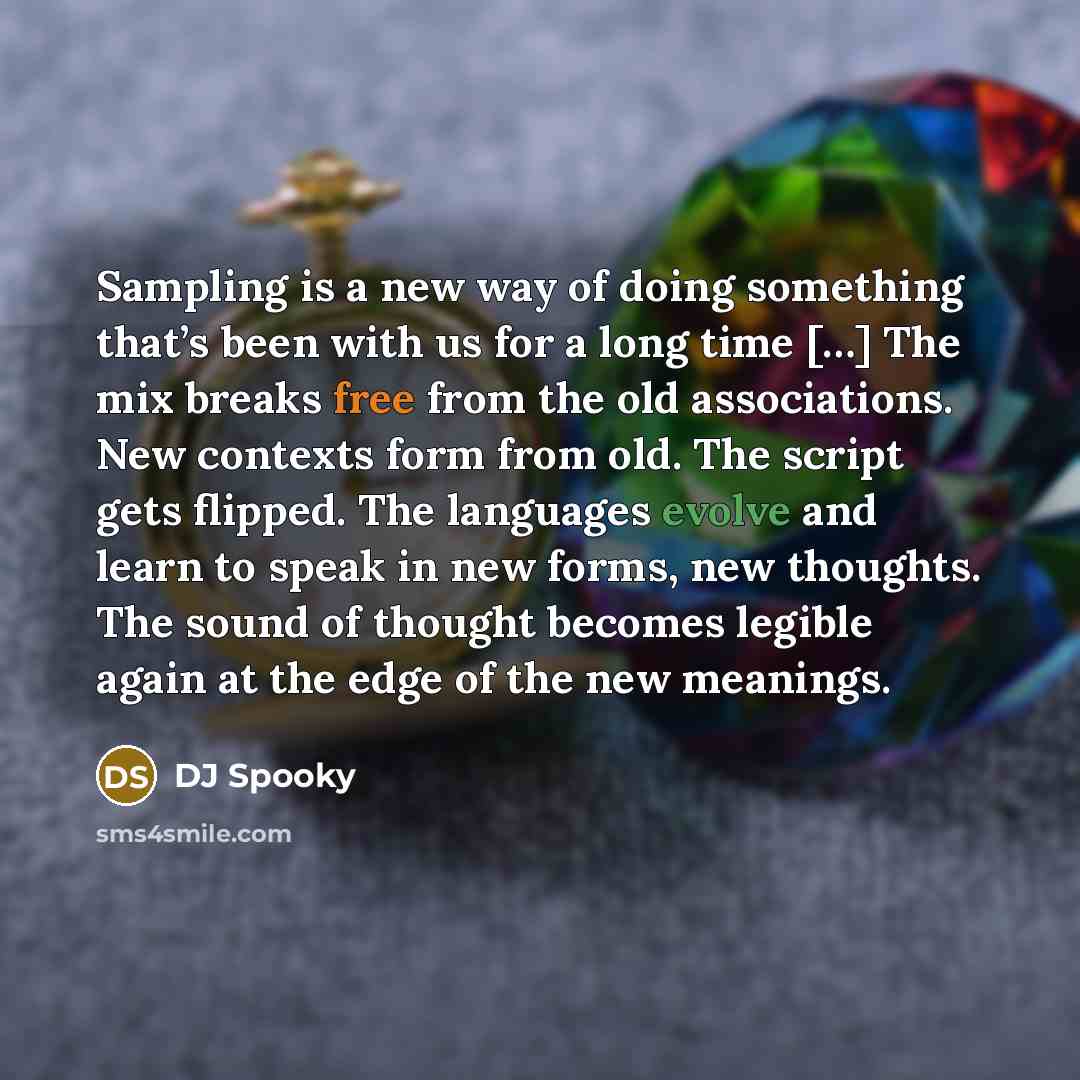 “Sampling is a new way of doing something that’s been with us for a long time […] The mix breaks free from the old associations. New contexts form from old. The script gets flipped. The languages evolve and learn to speak in new forms, new thoughts. The sound of thought becomes legible again at the…” quote by DJ Spooky