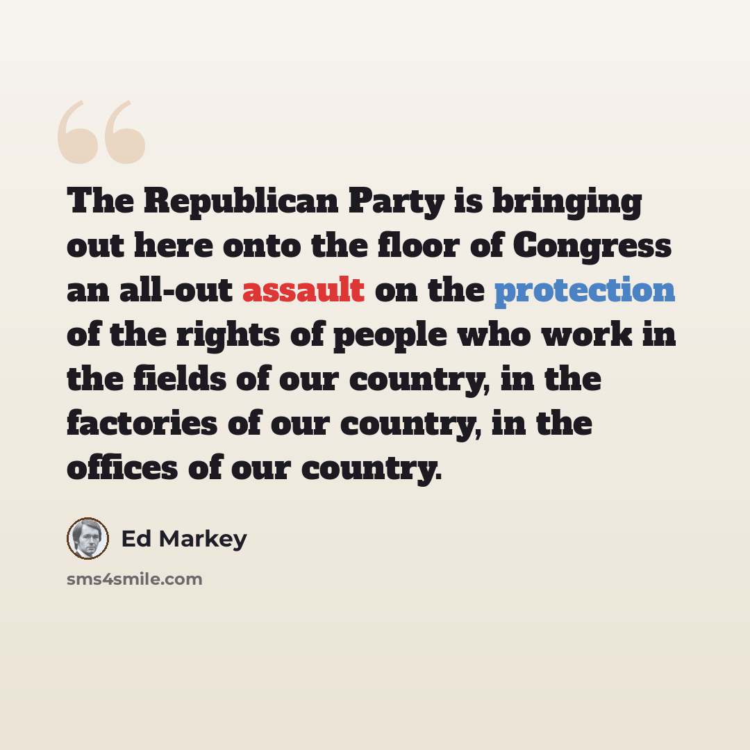 “The Republican Party is bringing out here onto the floor of Congress an all-out assault on the protection of the rights of people who work in the fields of our country, in the factories of our country, in the offices of our country.” quote by Ed Markey