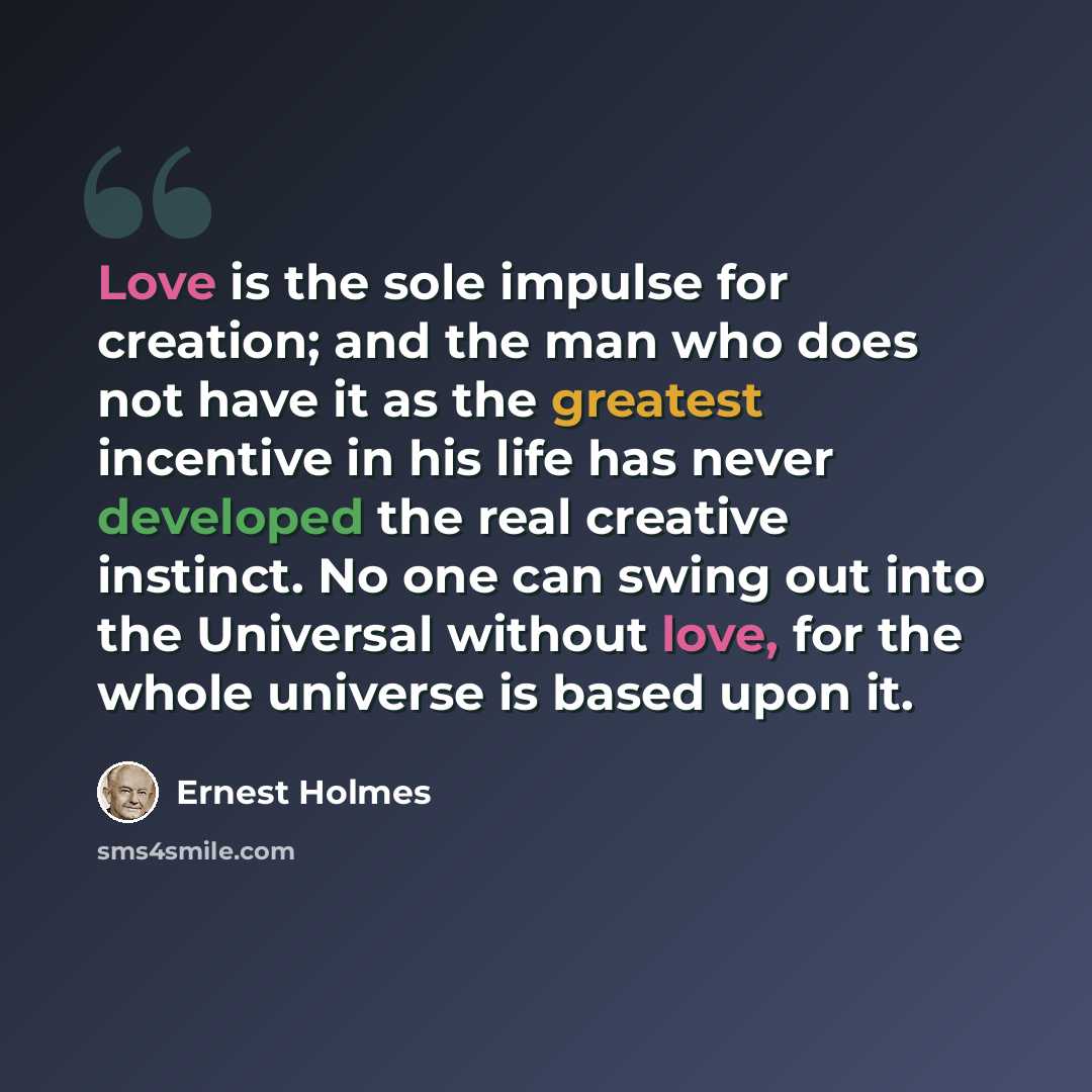 “Love is the sole impulse for creation; and the man who does not have it as the greatest incentive in his life has never developed the real creative instinct. No one can swing out into the Universal without love, for the whole universe is based upon it.” quote by Ernest Holmes