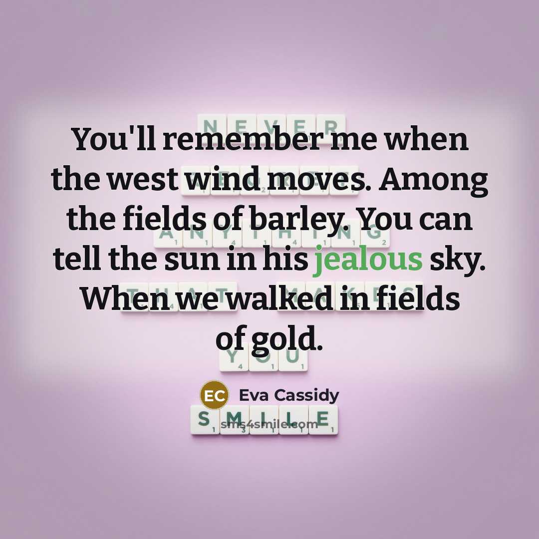 “You'll remember me when the west wind moves. Among the fields of barley. You can tell the sun in his jealous sky. When we walked in fields of gold.” quote by Eva Cassidy