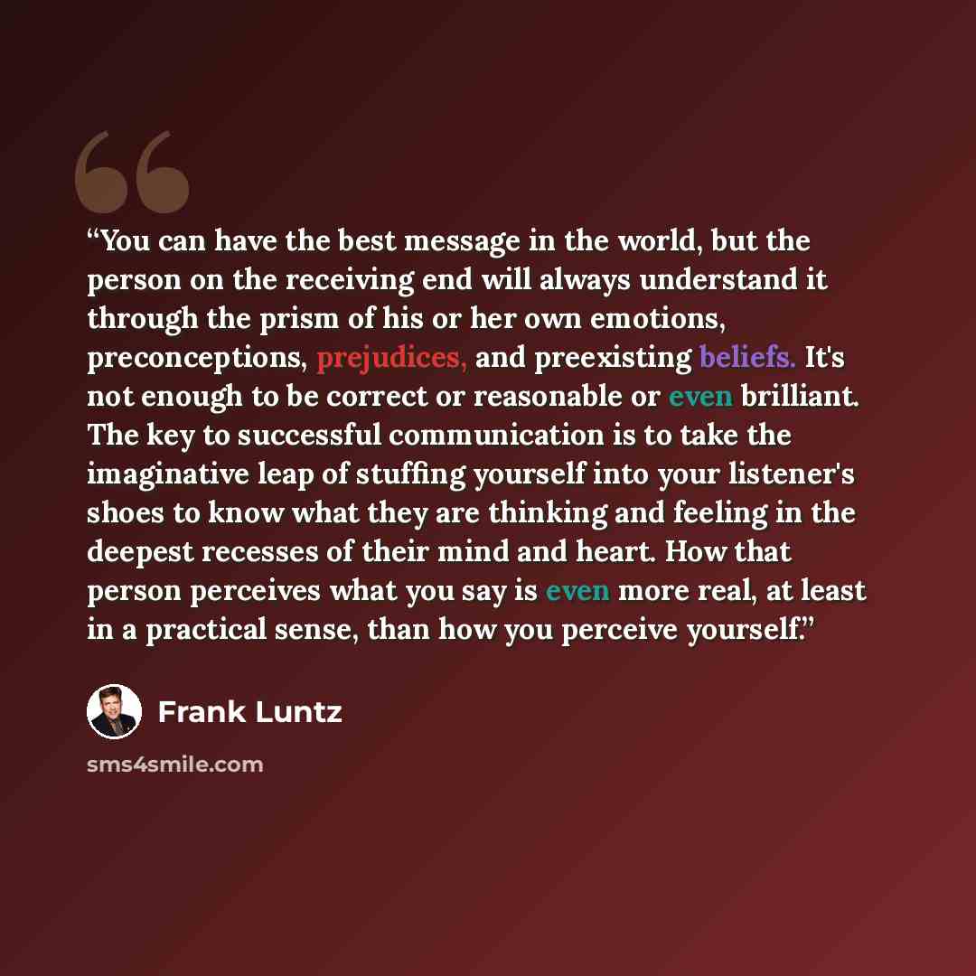 “You can have the best message in the world, but the person on the receiving end will always understand it through the prism of his or her own emotions, preconceptions, prejudices, and preexisting beliefs. It's not enough to be correct or reasonable or even brilliant. The key to successful…” quote by Frank Luntz