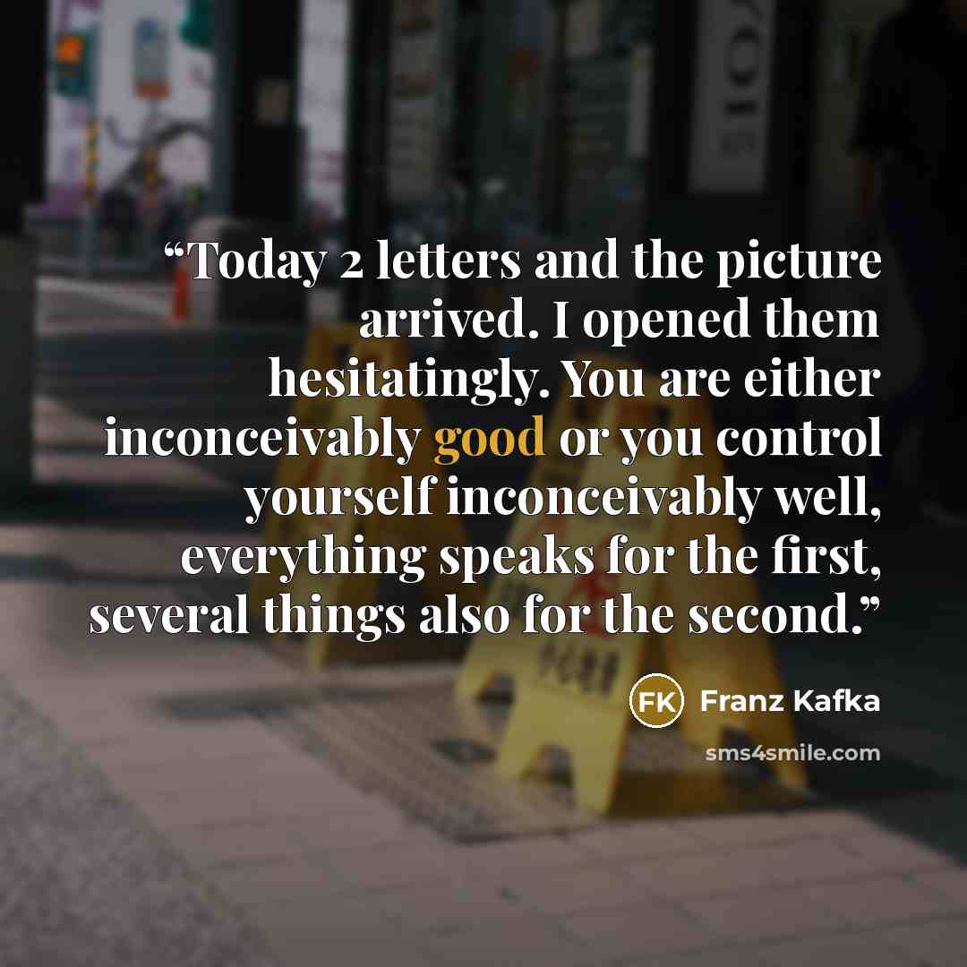 “Today 2 letters and the picture arrived. I opened them hesitatingly. You are either inconceivably good or you control yourself inconceivably well, everything speaks for the first, several things also for the second.” quote by Franz Kafka