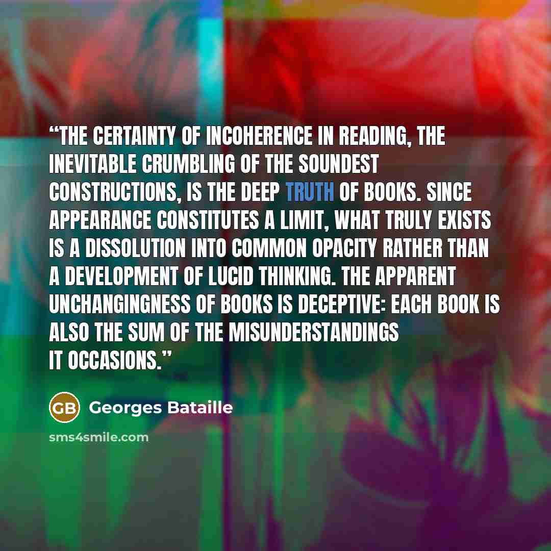 “The certainty of incoherence in reading, the inevitable crumbling of the soundest constructions, is the deep truth of books. Since appearance constitutes a limit, what truly exists is a dissolution into common opacity rather than a development of lucid thinking. The apparent unchangingness of…” quote by Georges Bataille