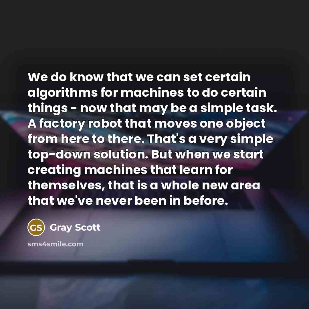 “We do know that we can set certain algorithms for machines to do certain things - now that may be a simple task. A factory robot that moves one object from here to there. That's a very simple top-down solution. But when we start creating machines that learn for themselves, that is a whole new area…” quote by Gray Scott