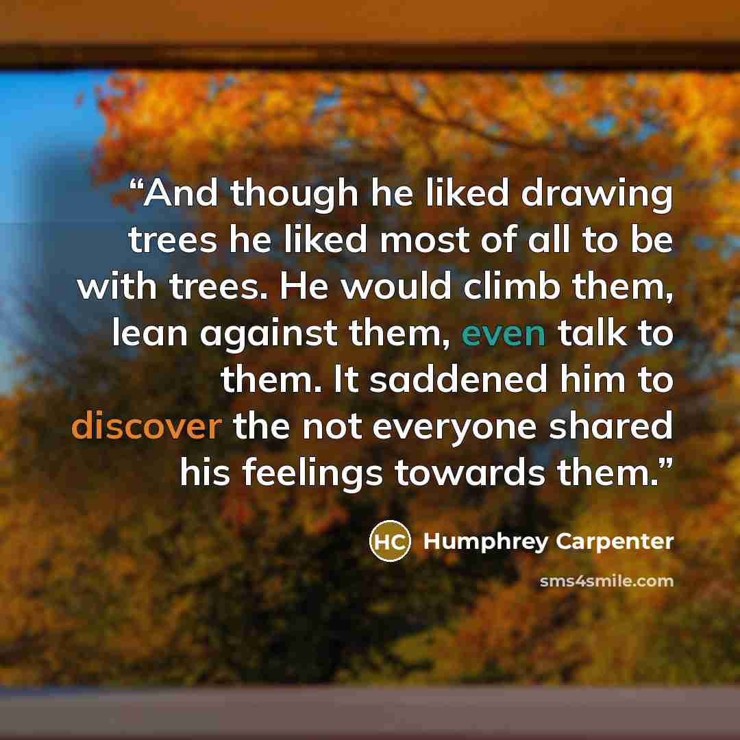“And though he liked drawing trees he liked most of all to be with trees. He would climb them, lean against them, even talk to them. It saddened him to discover the not everyone shared his feelings towards them.” quote by Humphrey Carpenter