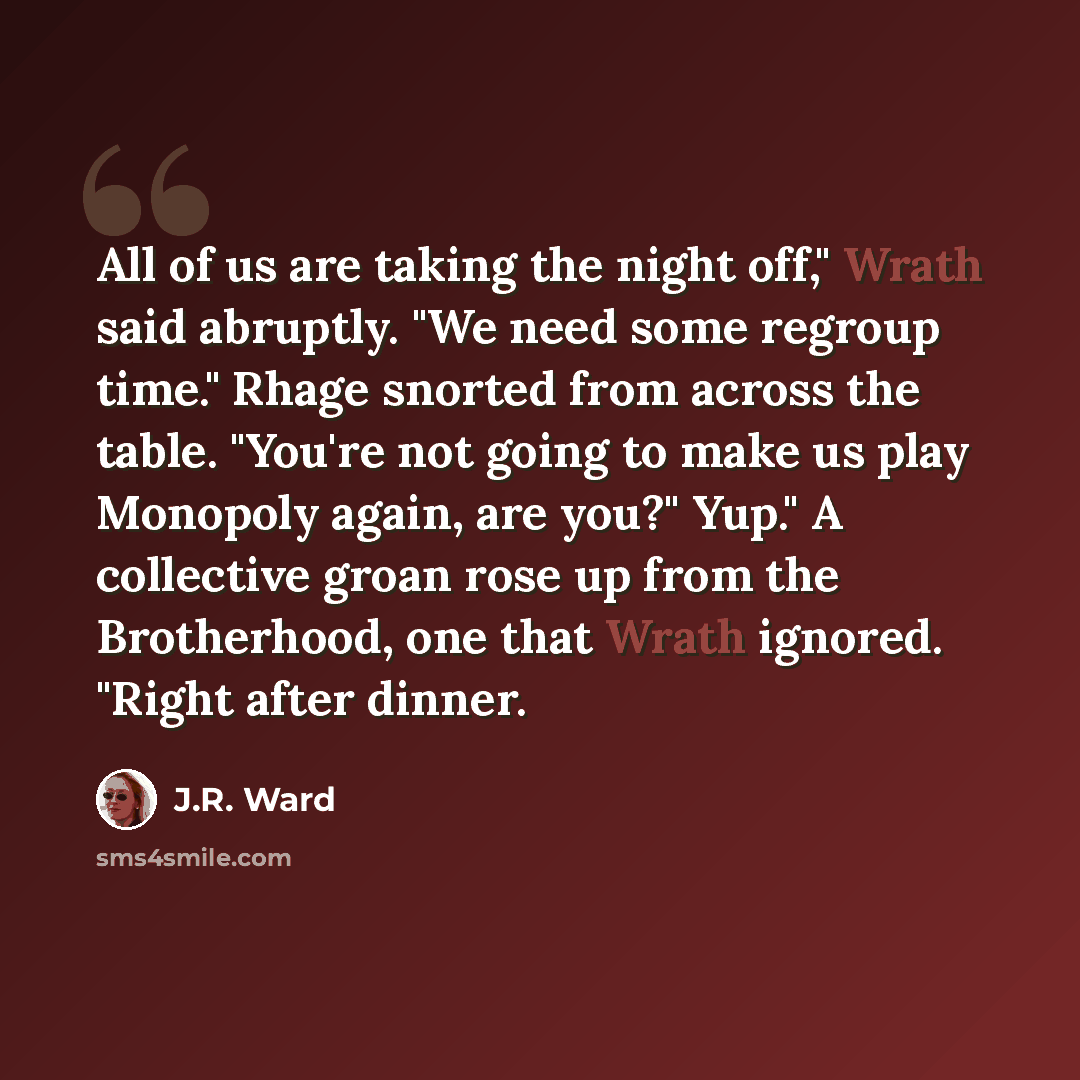 “All of us are taking the night off," Wrath said abruptly. "We need some regroup time." Rhage snorted from across the table. "You're not going to make us play Monopoly again, are you?" Yup." A collective groan rose up from the Brotherhood, one that Wrath ignored. "Right after dinner.” quote by J.R. Ward
